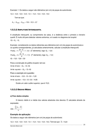 SACHIKO ARAKI LIRA
23
Exemplo 1: Os dados a seguir são diâmetros (em cm) de peças de automóveis:
12,3 - 12,6 - 12,6 - 12,9 - 13,1 - 13,4 - 13,5 - 13,6 - 15,0
Tem-se que:
7,23,120,15XXA minmáxt 
1.5.3.2 AMPLITUDE INTERQUARTIL
A amplitude interquartil, ou comprimento da caixa, é a distância entre o primeiro e terceiro
quartil. É muito útil para detectar valores extremos, e é usado no diagrama de boxplot.
13 QQQI 
Exemplo: considerando os dados referentes aos diâmetros (em cm) de peças de automóveis e
os quartis correspondentes, já calculados anteriormente, calcular a amplitude interquartil.
3,01
4
)19(
1PosQ1 

 (3º
elemento), logo 6,12Q1 
7,01
4
)19(
3PosQ3 

 (7º
elemento), logo 5,13Q3 
9,06,125,13IQ 
Para a construção do gráfico boxplot, tem-se:
IQ5,1Qeriorinfitelim 1 
IQ5,1Qeriorsupitelim 3 
Para o exemplo em questão:
25,119,05,16,12eriorinfitelim 
85,149,05,15,13eriorsupitelim 
Existe um valor outlier superior, que é 15,0.
1.5.3.3 DESVIO MÉDIO
a) Para dados simples
O desvio médio é a média dos valores absolutos dos desvios. É calculada através da
expressão:
n
Xx
DM
n
1i
i



Exemplo de aplicação:
Os dados a seguir são diâmetros (em cm) de peças de automóveis:
12,3 - 12,6 - 12,6 - 12,9 - 13,1 - 13,4 - 13,5 - 13,6 - 15,0. Tem-se que: 22,13X 
 