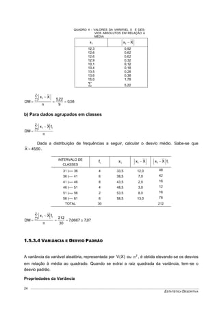 ESTATÍSTICA DESCRITIVA
24
QUADRO 4 - VALORES DA VARIÁVEL X E DES-
VIOS ABSOLUTOS EM RELAÇÃO À
MÉDIA
ix Xxi 
12,3 0,92
12,6 0,62
12,6 0,62
12,9 0,32
13,1 0,12
13,4 0,18
13,5 0,28
13,6 0,38
15,0 1,78
 5,22
58,0
9
22,5
n
Xx
DM
n
1i
i





b) Para dados agrupados em classes
n
fXx
DM
k
1i
ii



Dada a distribuição de frequências a seguir, calcular o desvio médio. Sabe-se que
50,45X  .
INTERVALO DE
CLASSES
if ix Xxi  ii fXx 
31 |---- 36 4 33,5 12,0 48
36 |---- 41 6 38,5 7,0 42
41 |---- 46 8 43,5 2,0 16
46 |---- 51 4 48,5 3,0 12
51 |---- 56 2 53,5 8,0 16
56 |---- 61 6 58,5 13,0 78
TOTAL 30 212
07,70667,7
30
212
n
fXx
DM
k
1i
ii





1.5.3.4 VARIÂNCIA E DESVIO PADRÃO
A variância da variável aleatória, representada por )X(V ou 2
 , é obtida elevando-se os desvios
em relação à média ao quadrado. Quando se extrai a raiz quadrada da variância, tem-se o
desvio padrão.
Propriedades da Variância
 