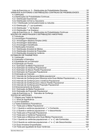 SACHIKO ARAKI LIRA
iii
Lista de Exercícios no. 3 – Distribuições de Probabilidades Discretas .................................... 52
VARIÁVEIS ALEATÓRIAS E DISTRIBUIÇÕES CONTÍNUAS DE PROBABILIDADES.............. 54
4.1 Definições ......................................................................................................................... 54
4.2 Distribuições de Probabilidades Continuas........................................................................ 56
4.2.1 Distribuição Exponencial ................................................................................................ 56
4.2.2 Distribuição normal ou Gaussiana.................................................................................. 57
4.3.2.1 Distribuição normal padronizada ou reduzida .............................................................. 59
4.3.3 Distribuição 2
 ( qui-quadrado)...................................................................................... 61
4.3.4 Distribuição “ t ” de Student............................................................................................ 62
4.3.5 Distribuição F de Snedecor ............................................................................................ 63
Lista de Exercícios no. 4 – Distribuições de Probabilidades Contínuas................................... 64
NOÇÕES DE AMOSTRAGEM E DISTRIBUIÇÕES AMOSTRAIS.............................................. 66
5.1 Introdução ......................................................................................................................... 66
5.2 Amostragem Probabilística................................................................................................ 66
5.2.1 Amostragem Aleatória Simples (AAS) ............................................................................ 66
5.2.2 Amostragem Sistemática................................................................................................ 67
5.2.3 Amostragem Estratificada............................................................................................... 68
5.3 Distribuições Amostrais..................................................................................................... 68
5.3.1 Distribuição Amostral de Médias .................................................................................... 68
5.3.2 Distribuição Amostral de Proporções.............................................................................. 72
5.3.3 Distribuição Amostral da Variância................................................................................. 72
ESTIMAÇÃO DE PARÂMETROS .............................................................................................. 74
6.1 Introdução ......................................................................................................................... 74
6.2 Estimador e Estimativa...................................................................................................... 74
6.3 Qualidades de um Estimador ............................................................................................ 74
6.4 Estimação por Pontos ....................................................................................................... 75
6.4.1 Estimador da Média Populacional .................................................................................. 75
6.4.2 Estimador da Variância Populacional ............................................................................. 75
6.4.3 Estimador do Desvio Padrão Populacional..................................................................... 76
6.4.4 Estimador da Proporção Populacional............................................................................ 76
6.5 Estimação por Intervalo..................................................................................................... 76
6.5.1 Intervalo de Confiança para Média populacional ............................................................ 76
6.5.2 Intervalo de Confiança para Diferença entre Duas Médias Populacionais 1 e 2 ......... 80
6.5.3 Intervalo de Confiança para a Variância Populacional.................................................... 84
6.5.4 Intervalo de Confiança para o Desvio Padrão Populacional ........................................... 85
6.5.5 Intervalo de Confiança para Proporção Populacional ..................................................... 86
6.6 Dimensionamento da Amostra .......................................................................................... 87
6.6.1 Estimação da Média Populacional.................................................................................. 87
6.6.2 Estimação da Proporção Populacional ........................................................................... 88
Lista de Exercícios no. 5 - Intervalos de Confiança ................................................................ 89
TESTES DE HIPÓTESES.......................................................................................................... 92
7.1 Etapas para Testes de Hipóteses...................................................................................... 92
7.1.1 Nível de Significância ..................................................................................................... 92
7.1.2 Erro Estatístico............................................................................................................... 93
7.2 Testes Estatísticos Paramétricos ...................................................................................... 93
7.2.1 Teste para a Média Populacional ................................................................................... 93
7.2.1.1 Quando a variância populacional 2
 é Conhecida...................................................... 93
7.2.1.2 Quando a variância populacional 2
 é desconhecida................................................. 95
7.2.2 Teste para a Proporção Populacional............................................................................. 96
7.2.3 Teste para a Variância Populacional .............................................................................. 98
7.2.4 Teste para a Diferença entre Duas Médias Populacionais............................................ 100
7.2.4.1 Quando as variâncias populacionais 2
1 e 2
2 são Conhecidas................................ 100
7.2.4.2 Quando as variâncias populacionais 2
1 e 2
2 são Desconhecidas .......................... 102
7.2.5 Duas Amostras Emparelhadas ..................................................................................... 106
7.2.6 Teste para Igualdade de Duas Variâncias.................................................................... 107
 