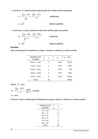 ESTATÍSTICA DESCRITIVA
26
A variância e o desvio padrão populacional são obtidas pelas expressões:
   
N
fx
f
fx
k
1i
2
i
k
1i
k
1i
2
i
2
i
i
i  

 
 





 (variância)
2
 (desvio padrão)
A variância e o desvio padrão amostral são obtidas pelas expressões:
   
1n
fXx
1f
fXx
S
k
1i
2
i
k
1i
k
1i
2
i
2
i
i
i












(variância)
2
SS  (desvio padrão)
Exemplo:
Seja a distribuição de frequências a seguir. Calcular a variância e o desvio padrão.
INTERVALO DE
CLASSES
if ix if)Xx( 2
i 
102,8 |--- 112,8 3 107,8 1587,0
112,8 |--- 122,8 3 117,8 507,0
122,8 |--- 132,8 4 127,8 36,0
132,8 |--- 142,8 5 137,8 245,0
142,8 |--- 152,8 5 147,8 1445,0
TOTAL 20 3820,0
Dados: 130,8X 
 
0526,201
120
3820
1n
fXx
S
k
1i
2
i
2
i








18,14S 
Exercício: Dada a distribuição de frequências a seguir, calcular a variância e o desvio padrão.
INTERVALO DE
CLASSES
if
31 |---- 36 4
36 |---- 41 6
41 |---- 46 8
46 |---- 51 4
51 |---- 56 2
56 |---- 61 6
TOTAL 30
 