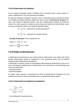 SACHIKO ARAKI LIRA
27
1.5.3.5 COEFICIENTE DE VARIAÇÃO
É uma medida de dispersão relativa. É definido como o quociente entre o desvio padrão e a
média, multiplicado por 100, para expressar porcentagem.
Em algumas situações é desejável comparar o grau de dispersão de dois conjuntos de dados
com unidades de medidas diferentes. Neste caso, deve-se usar o coeficiente de variação (CV),
que é uma medida de dispersão relativa, e ela não é afetada pelas unidades de medida da
variável. Ou ainda, quando as médias dos dois conjuntos de dados são muito distintas, neste
caso faz-se necessário utilizar uma medida de dispersão relativa.
100CV 


coeficiente de variação populacional
100
X
S
CV  coeficiente de variação amostral
Exemplo de aplicação: Para o exemplo tem-se:
Dados: 130,8X  ; 18,14S 
Logo, %84,10100
8,130
18,14
CV 
1.5.4 FORMA DA DISTRIBUIÇÃO
A distribuição de frequências de uma variável pode ter várias formas, mas existem três formas
básicas, apresentadas através de histogramas e suas respectivas ogivas, que são gráficos
específicos para distribuições de frequências.
A distribuição é simétrica, quando as observações estão igualmente distribuídas em torno de um
valor mais frequente (metade acima e metade abaixo). Já, a assimetria de uma distribuição pode
ocorrer de duas formas:
 assimetria positiva;
 assimetria negativa.
Em alguns casos, apenas o conhecimento da forma da distribuição de frequências de uma
variável já nos fornece uma boa informação sobre o comportamento dessa variável.
1.5.4.1 COEFICIENTE DO MOMENTO DE ASSIMETRIA
23
i
2
i
3
i
k
1i
i
k
1i
3
f)Xx(
n
1
f)Xx(
n
1
a













Uma distribuição é classificada como:
 