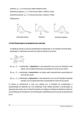 ESTATÍSTICA DESCRITIVA
28
Simétrica: 0a3  e tem-se que média=mediana=moda
Assimétrica negativa: 0a3  e tem-se que média  mediana moda
Assimétrica positiva: 0a3  e tem-se que moda  mediana  média
Graficamente:
FIGURA 3: CLASSIFICAÇÃO DAS DISTRIBUIÇÕES QUANTO A ASSIMETRIA
1.5.4.2 COEFICIENTE DO MOMENTO DE CURTOSE
A medida de curtose é o grau de achatamento da distribuição, é um indicador da forma desta
distribuição. O coeficiente momento de curtose é definido como sendo:
2
k
1i
2
k
1i
4
4
ii
ii
f)Xx(
n
1
f)Xx(
n
1
a













Se 3a4  , a distribuição é platicúrtica e esta apresenta uma curva de frequência mais
aberta, com os dados fracamente concentrados em torno de seu centro.
Se 3a4  , a distribuição é mesocúrtica e os dados estão razoavelmente concentrados em
torno de seu centro.
Se 3a4  , a distribuição é leptocúrtica e esta apresenta uma curva de frequência bastante
fechada, com os dados fortemente concentrados em torno de seu centro.
A curtose ou achatamento é mais uma medida com a finalidade de complementar a
caracterização da dispersão em uma distribuição. Esta medida quantifica a concentração ou
dispersão dos valores de um conjunto de dados em relação às medidas de tendência central em
uma distribuição de frequências. Uma distribuição é classificada quanto ao grau de achatamento
como:
Assimetria positiva Simétrica Assimetria negativa
 