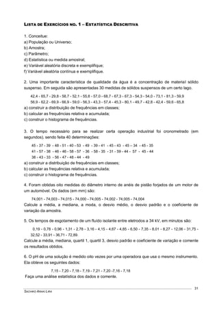 SACHIKO ARAKI LIRA
31
LISTA DE EXERCÍCIOS NO. 1 – ESTATÍSTICA DESCRITIVA
1. Conceitue:
a) População ou Universo;
b) Amostra;
c) Parâmetro;
d) Estatística ou medida amostral;
e) Variável aleatória discreta e exemplifique;
f) Variável aleatória contínua e exemplifique.
2. Uma importante característica de qualidade da água é a concentração de material sólido
suspenso. Em seguida são apresentadas 30 medidas de sólidos suspensos de um certo lago.
42,4 - 65,7 - 29,8 - 58,7 - 52,1 - 55,8 - 57,0 - 68,7 - 67,3 - 67,3 - 54,3 - 54,0 - 73,1 - 81,3 - 59,9
56,9 - 62,2 - 69,9 - 66,9 - 59,0 - 56,3 - 43,3 - 57,4 - 45,3 - 80,1 - 49,7 - 42,8 - 42,4 - 59,6 - 65,8
a) construir a distribuição de frequências em classes;
b) calcular as frequências relativa e acumulada;
c) construir o histograma de frequências.
3. O tempo necessário para se realizar certa operação industrial foi cronometrado (em
segundos), sendo feita 40 determinações:
45 - 37 - 39 - 48 - 51 - 40 - 53 - 49 - 39 - 41 - 45 - 43 - 45 – 34 - 45 - 35
41 - 57 - 38 - 46 - 46 - 58 - 57 - 36 - 58 - 35 - 31 - 59 - 44 - 57 - 45 - 44
38 - 43 - 33 - 56 - 47 - 48 - 44 - 49
a) construir a distribuição de frequências em classes;
b) calcular as frequências relativa e acumulada;
c) construir o histograma de frequências.
4. Foram obtidas oito medidas do diâmetro interno de anéis de pistão forjados de um motor de
um automóvel. Os dados (em mm) são:
74,001 - 74,003 - 74,015 - 74,000 - 74,005 - 74,002 - 74,005 - 74,004
Calcule a média, a mediana, a moda, o desvio médio, o desvio padrão e o coeficiente de
variação da amostra.
5. Os tempos de esgotamento de um fluído isolante entre eletrodos a 34 kV, em minutos são:
0,19 - 0,78 - 0,96 - 1,31 - 2,78 - 3,16 - 4,15 - 4,67 - 4,85 - 6,50 - 7,35 - 8,01 - 8,27 - 12,06 - 31,75 -
32,52 - 33,91 - 36,71 - 72,89.
Calcule a média, mediana, quartil 1, quartil 3, desvio padrão e coeficiente de variação e comente
os resultados obtidos.
6. O pH de uma solução é medido oito vezes por uma operadora que usa o mesmo instrumento.
Ela obteve os seguintes dados:
7,15 - 7,20 - 7,18 - 7,19 - 7,21 - 7,20 -7,16 - 7,18
Faça uma análise estatística dos dados e comente.
 