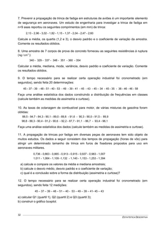 ESTATÍSTICA DESCRITIVA
32
7. Prevenir a propagação de trinca de fadiga em estruturas de aviões é um importante elemento
de segurança em aeronaves. Um estudo de engenharia para investigar a trinca de fadiga em
n=9 asas reportou os seguintes comprimentos (em mm) de trinca:
2,13 - 2,96 - 3,02 - 1,82 - 1,15 - 1,37 - 2,04 - 2,47 - 2,60
Calcule a média, os quartis (1,2 e 3), o desvio padrão e o coeficiente de variação da amostra.
Comente os resultados obtidos.
8. Uma amostra de 7 corpos de prova de concreto forneceu as seguintes resistências à ruptura
( 2
cm/kg ):
340 - 329 - 337 - 348 - 351 - 360 - 354
Calcular a média, mediana, moda, variância, desvio padrão e coeficiente de variação. Comente
os resultados obtidos.
9. O tempo necessário para se realizar certa operação industrial foi cronometrado (em
segundos), sendo feita 20 determinações:
45 - 37 - 39 - 48 - 51 - 40 - 53 - 49 - 39 - 41 - 45 - 43 - 45 – 34 - 45 - 35 - 38 - 46 - 46 - 58
Faça uma análise estatística dos dados construindo a distribuição de frequências em classes
(calcule também as medidas de assimetria e curtose).
10. As taxas de octanagem de combustível para motor, de várias misturas de gasolina foram
obtidas:
88,5 - 94,7 - 84,3 - 90,1 - 89,0 - 89,8 - 91,6 - 90,3 - 90,0 - 91,5 - 89,9
98,8 - 88,3 - 90,4 - 91,2 - 90,6 - 92,2 - 87,7 - 91,1 - 86,7 - 93,4 - 96,1
Faça uma análise estatística dos dados (calcule também as medidas de assimetria e curtose).
11. A propagação de trincas por fadiga em diversas peças de aeronaves tem sido objeto de
muitos estudos. Os dados a seguir consistem dos tempos de propagação (horas de vôo) para
atingir um determinado tamanho de trinca em furos de fixadores propostos para uso em
aeronaves militares.
0,736 - 0,863 - 0,865 - 0,913 - 0,915 - 0,937 - 0,983 - 1,007
1,011 - 1,064 - 1,109 -1,132 - 1,140 - 1,153 - 1,253 - 1,394
a) calcule e compare os valores da média e mediana amostrais;
b) calcule o desvio médio, desvio padrão e o coeficiente de variação;
c) qual é a conclusão sobre a forma da distribuição (assimetria e curtose)?
12. O tempo necessário para se realizar certa operação industrial foi cronometrado (em
segundos), sendo feita 12 medições:
45 – 37 – 39 – 48 – 51 – 40 - 53 – 49 – 39 – 41- 45 – 43
a) calcular Q1 (quartil 1), Q2 (quartil 2) e Q3 (quartil 3);
b) construir o gráfico boxplot.
 