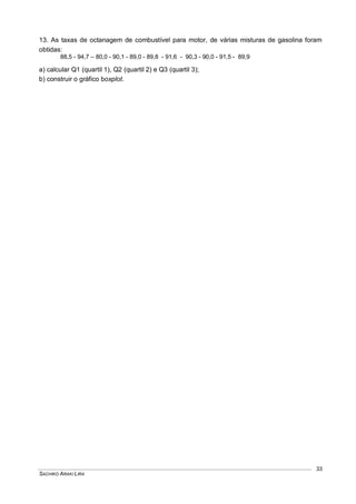 SACHIKO ARAKI LIRA
33
13. As taxas de octanagem de combustível para motor, de várias misturas de gasolina foram
obtidas:
88,5 - 94,7 – 80,0 - 90,1 - 89,0 - 89,8 - 91,6 - 90,3 - 90,0 - 91,5 - 89,9
a) calcular Q1 (quartil 1), Q2 (quartil 2) e Q3 (quartil 3);
b) construir o gráfico boxplot.
 