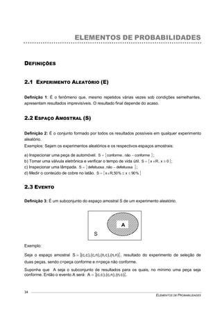 ELEMENTOS DE PROBABILIDADES
34
ELEMENTOS DE PROBABILIDADES
DEFINIÇÕES
2.1 EXPERIMENTO ALEATÓRIO (E)
Definição 1: É o fenômeno que, mesmo repetidos várias vezes sob condições semelhantes,
apresentam resultados imprevisíveis. O resultado final depende do acaso.
2.2 ESPAÇO AMOSTRAL (S)
Definição 2: É o conjunto formado por todos os resultados possíveis em qualquer experimento
aleatório.
Exemplos: Sejam os experimentos aleatórios e os respectivos espaços amostrais:
a) Inspecionar uma peça de automóvel.  conformenão,conformeS  ;
b) Tomar uma válvula eletrônica e verificar o tempo de vida útil.  0x,RxS  ;
c) Inspecionar uma lâmpada.  defeituosanão,defeituosaS  ;
d) Medir o conteúdo de cobre no latão.  %90x%50,RxS 
2.3 EVENTO
Definição 3: É um subconjunto do espaço amostral S de um experimento aleatório.
Exemplo:
Seja o espaço amostral  )n,n(),c,n(),n,c(),c,c(S  , resultado do experimento de seleção de
duas peças, sendo c=peça conforme e n=peça não conforme.
Suponha que A seja o subconjunto de resultados para os quais, no mínimo uma peça seja
conforme. Então o evento A será:  )c,n(,)n,c(),c,c(A  .
S
A
 