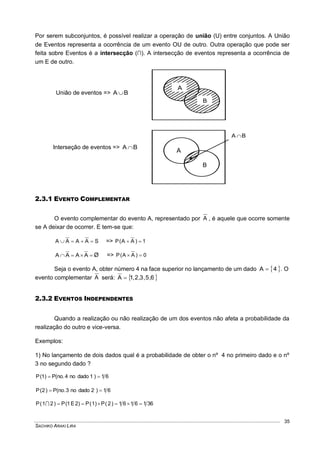 SACHIKO ARAKI LIRA
35
Por serem subconjuntos, é possível realizar a operação de união (U) entre conjuntos. A União
de Eventos representa a ocorrência de um evento OU de outro. Outra operação que pode ser
feita sobre Eventos é a intersecção (∩). A intersecção de eventos representa a ocorrência de
um E de outro.
União de eventos => BA 
Interseção de eventos => BA 
2.3.1 EVENTO COMPLEMENTAR
O evento complementar do evento A, representado por A , é aquele que ocorre somente
se A deixar de ocorrer. E tem-se que:
SAAAA  => 1)AA(P 
 AAAA Ø => 0)AA(P 
Seja o evento A, obter número 4 na face superior no lançamento de um dado  4A  . O
evento complementar A será:  6,5,3,2,1A 
2.3.2 EVENTOS INDEPENDENTES
Quando a realização ou não realização de um dos eventos não afeta a probabilidade da
realização do outro e vice-versa.
Exemplos:
1) No lançamento de dois dados qual é a probabilidade de obter o nº 4 no primeiro dado e o nº
3 no segundo dado ?
61)1dadono4.no(P)1(P 
61)2dadono3.no(P)2(P 
3616161)2(P)1(P)2E1(P)21(P 
A
B
A
B
BA 
 