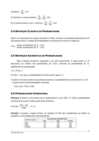 SACHIKO ARAKI LIRA
37
75,0
100
75
)perfeito(P 
a) 90,0
100
15
100
75
)defeitopequenoouperfeito(P 
b) 25,0
100
10
100
15
)conformenãooudefeitopequeno(P 
2.4 DEFINIÇÃO CLÁSSICA DE PROBABILIDADE
Seja A um subconjunto do espaço amostral S. Então, se todos os resultados elementares de S
são equiprováveis, a medida da probabilidade de ocorrência do evento A é dada por:
)S(n
)A(n
Semelementosdenúmero
Aemelementosdenúmero
)A(P 
2.5 DEFINIÇÃO AXIOMÁTICA DE PROBABILIDADE
Seja o espaço amostral S associado a um certo experimento. A cada evento SA 
associa-se um número real representado por )A(P , chamado de probabilidade de A ,
satisfazendo as propriedades:
1) 1)A(P0 
2) 1)S(P  (ou seja, a probabilidade do evento certo é igual a 1 )
3) sejam A e B dois eventos mutuamente exclusivos. A probabilidade de ocorrência de A ou B
é igual à soma das probabilidades individuais.
)B(P)A(P)BouA(P 
2.6 PROBABILIDADE CONDICIONAL
Definição 4: Sejam A e B eventos de um experimento E, com 0)B(P  . Então a probabilidade
condicional do evento A dado que B tenha ocorrido é:
)B(P
)BA(P
)B|A(P

 , EA 
Exemplo: O quadro a seguir fornece um exemplo de 400 itens classificados por falhas na
superfície e como defeituosos (funcionalmente).
DEFEITUOSO
FALHAS NA SUPERFÍCIE
Sim Não TOTAL
Sim 10 18 28
Não 30 342 372
TOTAL 40 360 400
 