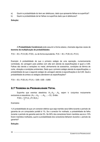ELEMENTOS DE PROBABILIDADES
38
a) Qual é a probabilidade do item ser defeituoso, dado que apresenta falhas na superfície?
b) Qual é a probabilidade de ter falhas na superfície dado que é defeituoso?
Solução:
A Probabilidade Condicional pode assumir a forma abaixo, chamada algumas vezes de
teorema da multiplicação de probabilidades:
)B(P)B|A(P)BA(P  , ou de forma equivalente, )A(P)A|B(P)BA(P 
Exemplo: A probabilidade de que o primeiro estágio de uma operação, numericamente
controlada, de usinagem para pistões com alta rpm atenda às especificações é igual a 0,90.
Falhas são devido a variações no metal, alinhamento de acessórios, condições da lâmina de
corte, vibração e condições ambientais. Dado que o primeiro estágio atende às especificações, a
probabilidade de que o segundo estágio de usinagem atenda à especificações é de 0,95. Qual a
probabilidade de ambos os estágios atenderem as especificações?
855,090,095,0)A(P)A|B(P)BA(P 
2.7 TEOREMA DA PROBABILIDADE TOTAL
Suponha que eventos aleatórios k21 A,,A,A  sejam k conjuntos mutuamente
exclusivos e exaustivos )S...,AAA( k21   . Então:

i
ii )A|B(P).A(P)B(P
Exemplos:
1) A probabilidade de que um conector elétrico que seja mantido seco falhe durante o período de
garantia de um computador portátil é 1%. Se o conector for molhado, a probabilidade de falha
durante o período de garantia será de 5%. Se 90% dos conectores forem mantidos secos e 10%
forem mantidos molhados, qual é a probabilidade dos conectores falharem durante o período da
garantia?
Solução:
 