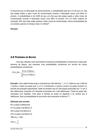 SACHIKO ARAKI LIRA
39
2) Suponha que na fabricação de semicondutores, a probabilidade seja de 0,10 de que um chip
que esteja sujeito a altos níveis de contaminação durante a fabricação cause uma falha no
produto. A probabilidade é de 0,005 de que um chip que não esteja sujeito a altos níveis de
contaminação durante a fabricação cause uma falha no produto. Em um dado instante da
produção, 20% dos chips estão sujeitos a altos níveis de contaminação. Qual a probabilidade de
um produto usando um desses chips vir a falhar?
Solução:
2.8 TEOREMA DE BAYES
Uma das relações mais importantes envolvendo probabilidades condicionais é dada pelo
teorema de Bayes, que expressa uma probabilidade condicional em termos de outras
probabilidades condicionais.


 k
1j
jj
ii
i
)A|B(P).A(P
)A|B(P).A(P
)B|A(P
Exemplo: Uma determinada peça é produzida por três fábricas, 1, 2 e 3. Sabe-se que a fábrica
1 produz o dobro de peças que 2, e 2 e 3 produziram o mesmo número de peças durante um
período de produção especificado. Sabe-se também que 2% das peças produzidas por 1 e por 2
são defeituosas, enquanto 4% daquelas produzidas por 3 são defeituosas. Todas as peças são
colocadas num depósito. Uma peça é retirada ao acaso do depósito e se verifica que é
defeituosa. Qual a probabilidade de que tenha sido produzida na fábrica 1?
Definição dos eventos:
B={ a peça é defeituosa}
A1={ a peça é da fábrica 1}
A2{ a peça é da fábrica 2}
A3={ a peça é da fábrica 3}
02,0)A|B(P 1 
2
1
)A(P 1 
 