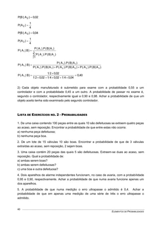 ELEMENTOS DE PROBABILIDADES
40
02,0)A|B(P 2 
4
1
)A(P 2 
04,0)A|B(P 3 
4
1
)A(P 3 


 k
1j
jj
ii
i
)A|B(P).A(P
)A|B(P).A(P
)B|A(P
)A|B(P).A(P)A|B(P).A(P)A|B(P).A(P
)A|B(P).A(P
)B|A(P
332211
11
1


40,0
04,04102,04102,021
02,021
)B|A(P 1 



2) Cada objeto manufaturado é submetido para exame com a probabilidade 0,55 a um
controlador e com a probabilidade 0,45 a um outro. A probabilidade de passar no exame é,
segundo o controlador, respectivamente igual a 0,90 e 0,98. Achar a probabilidade de que um
objeto aceito tenha sido examinado pelo segundo controlador.
LISTA DE EXERCÍCIOS NO. 2 - PROBABILIDADES
1. De uma caixa contendo 100 peças entre as quais 10 são defeituosas se extraem quatro peças
ao acaso, sem reposição. Encontrar a probabilidade de que entre estas não ocorra:
a) nenhuma peça defeituosa;
b) nenhuma peça boa.
2. De um lote de 15 válvulas 10 são boas. Encontrar a probabilidade de que de 3 válvulas
extraídas ao acaso, sem reposição, 2 sejam boas.
3. Uma caixa contém 20 peças das quais 5 são defeituosas. Extraem-se duas ao acaso, sem
reposição. Qual a probabilidade de:
a) ambas serem boas?
b) ambas serem defeituosas?
c) uma boa e outra defeituosa?
4. Dois aparelhos de alarme independentes funcionam, no caso de avaria, com a probabilidade
0,95 e 0,90, respectivamente. Achar a probabilidade de que numa avaria funcione apenas um
dos aparelhos.
5. A probabilidade de que numa medição o erro ultrapasse o admitido é 0,4. Achar a
probabilidade de que em apenas uma medição de uma série de três o erro ultrapasse o
admitido.
 