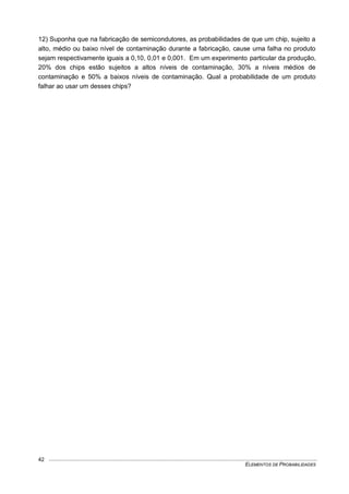 ELEMENTOS DE PROBABILIDADES
42
12) Suponha que na fabricação de semicondutores, as probabilidades de que um chip, sujeito a
alto, médio ou baixo nível de contaminação durante a fabricação, cause uma falha no produto
sejam respectivamente iguais a 0,10, 0,01 e 0,001. Em um experimento particular da produção,
20% dos chips estão sujeitos a altos níveis de contaminação, 30% a níveis médios de
contaminação e 50% a baixos níveis de contaminação. Qual a probabilidade de um produto
falhar ao usar um desses chips?
 