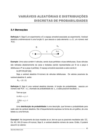 SACHIKO ARAKI LIRA
43
VARIÁVEIS ALEATÓRIAS E DISTRIBUIÇÕES
DISCRETAS DE PROBABILIDADES
3.1 DEFINIÇÕES
Definição 1: Seja E um experimento e S o espaço amostral associado ao experimento. Variável
aleatória unidimensional é uma função X, que associa a cada elemento Ss , um número real
)s(X .
Exemplo: Uma caixa contém 4 válvulas, sendo duas perfeitas e duas defeituosas. Duas válvulas
são retiradas aleatoriamente da caixa e testadas (sendo representadas por D se a peça é
defeituosa e P se a peça é perfeita). O espaço amostral associado a este evento é:
S={PP,PD,DP,DD}
Seja a variável aleatória X=número de válvulas defeituosas. Os valores possíveis da
variável aleatória X, serão:
}2,1,0{RX 
Definição 2: Seja X uma variável aleatória discreta. A função de probabilidade, associa um
número real )xX(P i , chamado de probabilidade de ix , a cada possível resultado ix .
Tem-se que:
1)xX(P0 i 



Sx
1)xX(P i
Uma distribuição de probabilidade é uma descrição, que fornece a probabilidade para
cada valor da variável aleatória. Ela é frequentemente expressa na forma de um gráfico, de uma
tabela ou uma fórmula.
Exemplo1: No lançamento de duas moedas ao ar, tem-se que os possíveis resultados são: CC,
Ck, KC, KK (C=cara e K=coroa). Seja X, a variável aleatória número de caras. Então, X poderá
assumir os valores:
s
S
X )s(X
XR
 