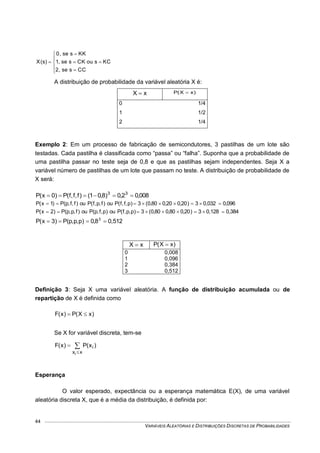 VARIÁVEIS ALEATÓRIAS E DISTRIBUIÇÕES DISCRETAS DE PROBABILIDADES
44









CCsse,2
KCsouCKsse,1
KKsse,0
)s(X
A distribuição de probabilidade da variável aleatória X é:
xX  )xX(P 
0 1/4
1 1/2
2 1/4
Exemplo 2: Em um processo de fabricação de semicondutores, 3 pastilhas de um lote são
testadas. Cada pastilha é classificada como “passa” ou “falha”. Suponha que a probabilidade de
uma pastilha passar no teste seja de 0,8 e que as pastilhas sejam independentes. Seja X a
variável número de pastilhas de um lote que passam no teste. A distribuição de probabilidade de
X será:
008,02,0)8,01()f,f,f(P)0x(P 33

096,00,0323)20,020,080,0(3)p,f,f(Pou)f,p,f(Pou)f,f,p(P)1x(P 
0,3840,1283)20,080,080,0(3)p,p,f(Pou)p,f,p(Pou)f,p,p(P)2x(P 
0,5128,0)p,p,p(P)3x(P 3

xX  )xX(P 
0 0,008
1 0,096
2 0,384
3 0,512
Definição 3: Seja X uma variável aleatória. A função de distribuição acumulada ou de
repartição de X é definida como
)xX(P)x(F 
Se X for variável discreta, tem-se
)x(P)x(F i
xxi



Esperança
O valor esperado, expectância ou a esperança matemática E(X), de uma variável
aleatória discreta X, que é a média da distribuição, é definida por:
 