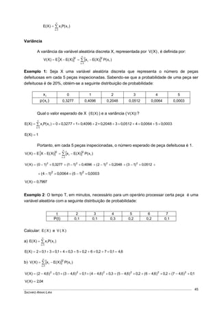 SACHIKO ARAKI LIRA
45
)x(Px)X(E i
1i
i



Variância
A variância da variável aleatória discreta X, representada por )X(V , é definida por:
    )x(P)X(Ex)X(EXE)X(V i
1i
2
i
2




Exemplo 1: Seja X uma variável aleatória discreta que representa o número de peças
defeituosas em cada 5 peças inspecionadas. Sabendo-se que a probabilidade de uma peça ser
defeituosa é de 20%, obtém-se a seguinte distribuição de probabilidade:
ix 0 1 2 3 4 5
)x(p i 0,3277 0,4096 0,2048 0,0512 0,0064 0,0003
Qual o valor esperado de X ( )X(E ) e a variância ( ))X(V ?
0003,050064,040512,032048,024096,013277,00)x(Px)X(E i
1i
i  


1)X(E 
Portanto, em cada 5 peças inspecionadas, o número esperado de peça defeituosa é 1.
    )x(P)X(Ex)X(EXE)X(V i
1i
2
i
2




 0512,0)13(2048,0)12(4096,0)11(3277,0)10()X(V 2222
0003,0)15(0064,0)14( 22

0,7997)X(V 
Exemplo 2: O tempo T, em minutos, necessário para um operário processar certa peça é uma
variável aleatória com a seguinte distribuição de probabilidade:
t 2 3 4 5 6 7
P(t) 0,1 0,1 0,3 0,2 0,2 0,1
Calcular: )X(E e )X(V
a) )x(Px)X(E i
1i
i



6,41,072,062,053,041,031,02)X(E 
b)   )x(P)X(Ex)X(V i
1i
2
i



1,0)6,47(2,0)6,46(2,0)6,45(3,0)6,44(1,0)6,43(1,0)6,42()X(V 222222

04,2)X(V 
 