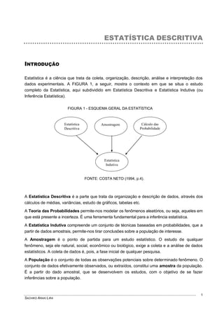 SACHIKO ARAKI LIRA
1
ESTATÍSTICA DESCRITIVA
INTRODUÇÃO
Estatística é a ciência que trata da coleta, organização, descrição, análise e interpretação dos
dados experimentais. A FIGURA 1, a seguir, mostra o contexto em que se situa o estudo
completo da Estatística, aqui subdividido em Estatística Descritiva e Estatística Indutiva (ou
Inferência Estatística).
FIGURA 1 - ESQUEMA GERAL DA ESTATÍSTICA
FONTE: COSTA NETO (1994, p.4).
A Estatística Descritiva é a parte que trata da organização e descrição de dados, através dos
cálculos de médias, variâncias, estudo de gráficos, tabelas etc.
A Teoria das Probabilidades permite-nos modelar os fenômenos aleatórios, ou seja, aqueles em
que está presente a incerteza. É uma ferramenta fundamental para a inferência estatística.
A Estatística Indutiva compreende um conjunto de técnicas baseadas em probabilidades, que a
partir de dados amostrais, permite-nos tirar conclusões sobre a população de interesse.
A Amostragem é o ponto de partida para um estudo estatístico. O estudo de qualquer
fenômeno, seja ele natural, social, econômico ou biológico, exige a coleta e a análise de dados
estatísticos. A coleta de dados é, pois, a fase inicial de qualquer pesquisa.
A População é o conjunto de todas as observações potenciais sobre determinado fenômeno. O
conjunto de dados efetivamente observados, ou extraídos, constitui uma amostra da população.
É a partir do dado amostral, que se desenvolvem os estudos, com o objetivo de se fazer
inferências sobre a população.
Estatística
Descritiva
Amostragem Cálculo das
Probabilidade
s
Estatística
Indutiva
 
