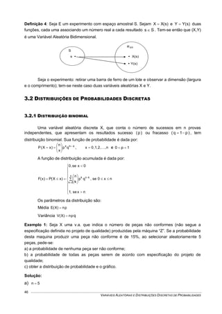 VARIÁVEIS ALEATÓRIAS E DISTRIBUIÇÕES DISCRETAS DE PROBABILIDADES
46
Definição 4: Seja E um experimento com espaço amostral S. Sejam )s(XX  e )s(YY  duas
funções, cada uma associando um número real a cada resultado Ss  . Tem-se então que (X,Y)
é uma Variável Aleatória Bidimensional.
Seja o experimento: retirar uma barra de ferro de um lote e observar a dimensão (largura
e o comprimento); tem-se neste caso duas variáveis aleatórias X e Y.
3.2 DISTRIBUIÇÕES DE PROBABILIDADES DISCRETAS
3.2.1 DISTRIBUIÇÃO BINOMIAL
Uma variável aleatória discreta X, que conta o número de sucessos em n provas
independentes, que apresentam os resultados sucesso )p( ou fracasso )p1q(  , tem
distribuição binomial. Sua função de probabilidade é dada por:
xnx
qp
x
n
)xX(P 






 , n,,2,1,0x  e 1p0 
A função de distribuição acumulada é dada por:

















 


nxse,1
nx0se,qp
k
n
0xse,0
)xX(P)x(F
x
0k
knk
Os parâmetros da distribuição são:
Média pn)X(E 
Variância qpn)X(V 
Exemplo 1: Seja X uma v.a. que indica o número de peças não conformes (não segue a
especificação definida no projeto de qualidade) produzidas pela máquina “Z”. Se a probabilidade
desta maquina produzir uma peça não conforme é de 15%, ao selecionar aleatoriamente 5
peças, pede-se:
a) a probabilidade de nenhuma peça ser não conforme;
b) a probabilidade de todas as peças serem de acordo com especificação do projeto de
qualidade;
c) obter a distribuição de probabilidade e o gráfico.
Solução:
a) 5n 
S
s 
s
 X(s)
 Y(s)
YXR
 