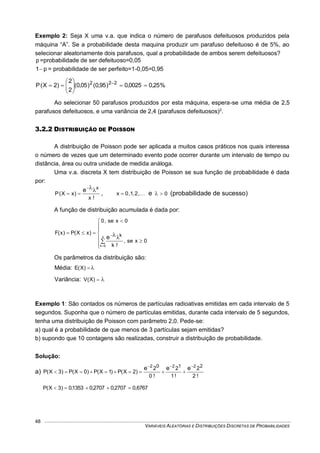 VARIÁVEIS ALEATÓRIAS E DISTRIBUIÇÕES DISCRETAS DE PROBABILIDADES
48
Exemplo 2: Seja X uma v.a. que indica o número de parafusos defeituosos produzidos pela
máquina “A”. Se a probabilidade desta maquina produzir um parafuso defeituoso é de 5%, ao
selecionar aleatoriamente dois parafusos, qual a probabilidade de ambos serem defeituosos?
p =probabilidade de ser defeituoso=0,05
p1 = probabilidade de ser perfeito=1-0,05=0,95
%25,00025,0)95,0()05,0(
2
2
)2X(P 222






 
Ao selecionar 50 parafusos produzidos por esta máquina, espera-se uma média de 2,5
parafusos defeituosos, e uma variância de 2,4 (parafusos defeituosos)2
.
3.2.2 DISTRIBUIÇÃO DE POISSON
A distribuição de Poisson pode ser aplicada a muitos casos práticos nos quais interessa
o número de vezes que um determinado evento pode ocorrer durante um intervalo de tempo ou
distância, área ou outra unidade de medida análoga.
Uma v.a. discreta X tem distribuição de Poisson se sua função de probabilidade é dada
por:
!x
)xX(P
xe 
 , ,2,1,0x  e 0 (probabilidade de sucesso)
A função de distribuição acumulada é dada por:













x
0k
0xse,
!k
0xse,0
)xX(P)x(F k
e
Os parâmetros da distribuição são:
Média: )X(E
Variância: )X(V
Exemplo 1: São contados os números de partículas radioativas emitidas em cada intervalo de 5
segundos. Suponha que o número de partículas emitidas, durante cada intervalo de 5 segundos,
tenha uma distribuição de Poisson com parâmetro 2,0. Pede-se:
a) qual é a probabilidade de que menos de 3 partículas sejam emitidas?
b) supondo que 10 contagens são realizadas, construir a distribuição de probabilidade.
Solução:
a)
!2
2
!1
2
!0
2
)2X(P)1X(P)0X(P)3X(P
210 222
eee 

0,67672707,02707,01353,0)3X(P 
 