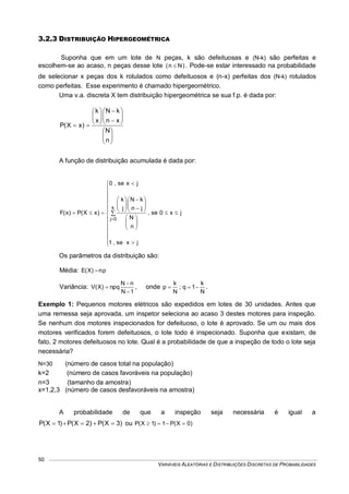 VARIÁVEIS ALEATÓRIAS E DISTRIBUIÇÕES DISCRETAS DE PROBABILIDADES
50
3.2.3 DISTRIBUIÇÃO HIPERGEOMÉTRICA
Suponha que em um lote de N peças, k são defeituosas e (N-k) são perfeitas e
escolhem-se ao acaso, n peças desse lote )Nn(  . Pode-se estar interessado na probabilidade
de selecionar x peças dos k rotulados como defeituosos e (n-x) perfeitas dos (N-k) rotulados
como perfeitas. Esse experimento é chamado hipergeométrico.
Uma v.a. discreta X tem distribuição hipergeométrica se sua f.p. é dada por:





















n
N
xn
kN
x
k
)xX(P
A função de distribuição acumulada é dada por:
jx0se,
jxse,1
n
N
jn
kN
j
k
jxse,0
)xX(P)x(F
k
0j




































 

Os parâmetros da distribuição são:
Média: pn)X(E 
Variância:
1N
nN
npq)X(V


 , onde
N
k
1q;
N
k
p  .
Exemplo 1: Pequenos motores elétricos são expedidos em lotes de 30 unidades. Antes que
uma remessa seja aprovada, um inspetor seleciona ao acaso 3 destes motores para inspeção.
Se nenhum dos motores inspecionados for defeituoso, o lote é aprovado. Se um ou mais dos
motores verificados forem defeituosos, o lote todo é inspecionado. Suponha que existam, de
fato, 2 motores defeituosos no lote. Qual é a probabilidade de que a inspeção de todo o lote seja
necessária?
N=30 (número de casos total na população)
k=2 (número de casos favoráveis na população)
n=3 (tamanho da amostra)
x=1,2,3 (número de casos desfavoráveis na amostra)
A probabilidade de que a inspeção seja necessária é igual a
)3X(P)2X(P)1X(P  ou )0X(P1)1X(P 
 