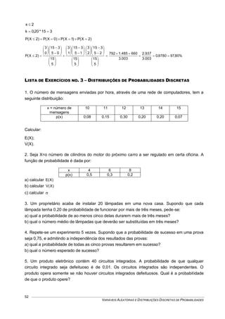 VARIÁVEIS ALEATÓRIAS E DISTRIBUIÇÕES DISCRETAS DE PROBABILIDADES
52
2x 
315*20,0k 
)2X(P)1X(P)0X(P)2X(P 
%80,979780,0
003.3
937.2
003.3
660485.1792
5
15
25
315
2
3
5
15
15
315
1
3
5
15
05
315
0
3
)2X(P 
































































LISTA DE EXERCÍCIOS NO. 3 – DISTRIBUIÇÕES DE PROBABILIDADES DISCRETAS
1. O número de mensagens enviadas por hora, através de uma rede de computadores, tem a
seguinte distribuição:
x = número de
mensagens
10 11 12 13 14 15
p(x) 0,08 0,15 0,30 0,20 0,20 0,07
Calcular:
E(X);
V(X).
2. Seja X=o número de cilindros do motor do próximo carro a ser regulado em certa oficina. A
função de probabilidade é dada por:
x 4 6 8
p(x) 0,5 0,3 0,2
a) calcular )X(E
b) calcular )X(V
c) calcular 
3. Um proprietário acaba de instalar 20 lâmpadas em uma nova casa. Supondo que cada
lâmpada tenha 0,20 de probabilidade de funcionar por mais de três meses, pede-se:
a) qual a probabilidade de ao menos cinco delas durarem mais de três meses?
b) qual o número médio de lâmpadas que deverão ser substituídas em três meses?
4. Repete-se um experimento 5 vezes. Supondo que a probabilidade de sucesso em uma prova
seja 0,75, e admitindo a independência dos resultados das provas:
a) qual a probabilidade de todas as cinco provas resultarem em sucesso?
b) qual o número esperado de sucesso?
5. Um produto eletrônico contém 40 circuitos integrados. A probabilidade de que qualquer
circuito integrado seja defeituoso é de 0,01. Os circuitos integrados são independentes. O
produto opera somente se não houver circuitos integrados defeituosos. Qual é a probabilidade
de que o produto opere?
 