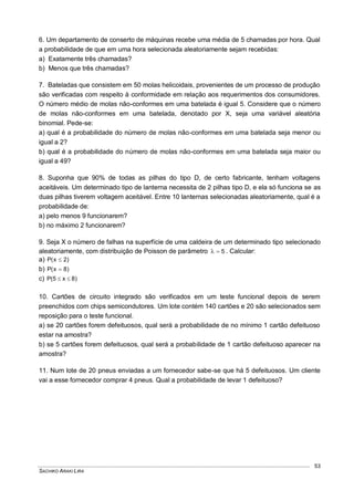 SACHIKO ARAKI LIRA
53
6. Um departamento de conserto de máquinas recebe uma média de 5 chamadas por hora. Qual
a probabilidade de que em uma hora selecionada aleatoriamente sejam recebidas:
a) Exatamente três chamadas?
b) Menos que três chamadas?
7. Bateladas que consistem em 50 molas helicoidais, provenientes de um processo de produção
são verificadas com respeito à conformidade em relação aos requerimentos dos consumidores.
O número médio de molas não-conformes em uma batelada é igual 5. Considere que o número
de molas não-conformes em uma batelada, denotado por X, seja uma variável aleatória
binomial. Pede-se:
a) qual é a probabilidade do número de molas não-conformes em uma batelada seja menor ou
igual a 2?
b) qual é a probabilidade do número de molas não-conformes em uma batelada seja maior ou
igual a 49?
8. Suponha que 90% de todas as pilhas do tipo D, de certo fabricante, tenham voltagens
aceitáveis. Um determinado tipo de lanterna necessita de 2 pilhas tipo D, e ela só funciona se as
duas pilhas tiverem voltagem aceitável. Entre 10 lanternas selecionadas aleatoriamente, qual é a
probabilidade de:
a) pelo menos 9 funcionarem?
b) no máximo 2 funcionarem?
9. Seja X o número de falhas na superfície de uma caldeira de um determinado tipo selecionado
aleatoriamente, com distribuição de Poisson de parâmetro 5 . Calcular:
a) )2x(P 
b) )8x(P 
c) )8x5(P 
10. Cartões de circuito integrado são verificados em um teste funcional depois de serem
preenchidos com chips semicondutores. Um lote contém 140 cartões e 20 são selecionados sem
reposição para o teste funcional.
a) se 20 cartões forem defeituosos, qual será a probabilidade de no mínimo 1 cartão defeituoso
estar na amostra?
b) se 5 cartões forem defeituosos, qual será a probabilidade de 1 cartão defeituoso aparecer na
amostra?
11. Num lote de 20 pneus enviadas a um fornecedor sabe-se que há 5 defeituosos. Um cliente
vai a esse fornecedor comprar 4 pneus. Qual a probabilidade de levar 1 defeituoso?
 