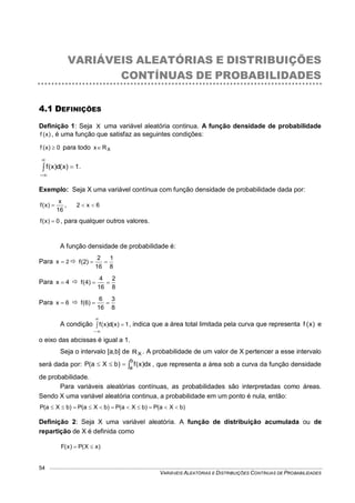 VARIÁVEIS ALEATÓRIAS E DISTRIBUIÇÕES CONTÍNUAS DE PROBABILIDADES
54
VARIÁVEIS ALEATÓRIAS E DISTRIBUIÇÕES
CONTÍNUAS DE PROBABILIDADES
4.1 DEFINIÇÕES
Definição 1: Seja X uma variável aleatória continua. A função densidade de probabilidade
)x(f , é uma função que satisfaz as seguintes condições:
0)x(f  para todo XRx
1)x(d)x(f 


.
Exemplo: Seja X uma variável contínua com função densidade de probabilidade dada por:
16
x
)x(f  , 6x2 
0)x(f  , para qualquer outros valores.
A função densidade de probabilidade é:
Para 2x  
8
1
16
2
)2(f 
Para 4x  
8
2
16
4
)4(f 
Para 6x  
8
3
16
6
)6(f 
A condição 1)x(d)x(f 


, indica que a área total limitada pela curva que representa )x(f e
o eixo das abcissas é igual a 1.
Seja o intervalo [a,b] de XR . A probabilidade de um valor de X pertencer a esse intervalo
será dada por: 
b
a
dx)x(f)bXa(P , que representa a área sob a curva da função densidade
de probabilidade.
Para variáveis aleatórias contínuas, as probabilidades são interpretadas como áreas.
Sendo X uma variável aleatória continua, a probabilidade em um ponto é nula, então:
)bXa(P)bXa(P)bXa(P)bXa(P 
Definição 2: Seja X uma variável aleatória. A função de distribuição acumulada ou de
repartição de X é definida como
)xX(P)x(F 
 