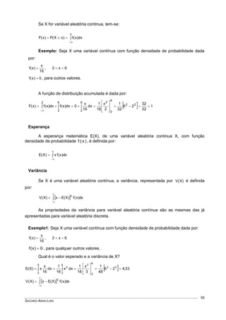 SACHIKO ARAKI LIRA
55
Se X for variável aleatória continua, tem-se:



x
dx)x(f)xX(P)x(F
Exemplo: Seja X uma variável contínua com função densidade de probabilidade dada
por:
16
x
)x(f  , 6x2 
0)x(f  , para outros valores.
A função de distribuição acumulada é dada por:
  1
32
32
26
32
1
2
x
16
1
dx
16
x
0dx)x(fdx)x(f)x(F 22
6
2
26
2
6
2
2









 

Esperança
A esperança matemática E(X), de uma variável aleatória continua X, com função
densidade de probabilidade )x(f , é definida por:



 dx)x(fx)X(E
Variância
Se X é uma variável aleatória contínua, a variância, representada por )X(V é definida
por:
 


 dx)x(f)X(Ex)X(V
2
As propriedades da variância para variável aleatória contínua são as mesmas das já
apresentadas para variável aleatória discreta.
Exemplo1: Seja X uma variável contínua com função densidade de probabilidade dada por:
16
x
)x(f  , 6x2 
0)x(f  , para qualquer outros valores.
Qual é o valor esperado e a variância de X?
  33,426
48
1
3
x
16
1
dxx
16
1
dx
16
x
x)X(E 33
6
2
36
2
2
6
2









 
 


 dx)x(f)X(Ex)X(V
2
 