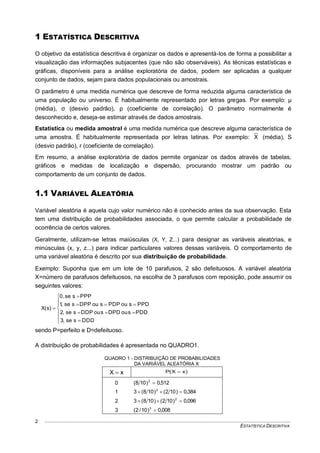 ESTATÍSTICA DESCRITIVA
2
1 ESTATÍSTICA DESCRITIVA
O objetivo da estatística descritiva é organizar os dados e apresentá-los de forma a possibilitar a
visualização das informações subjacentes (que não são observáveis). As técnicas estatísticas e
gráficas, disponíveis para a análise exploratória de dados, podem ser aplicadas a qualquer
conjunto de dados, sejam para dados populacionais ou amostrais.
O parâmetro é uma medida numérica que descreve de forma reduzida alguma característica de
uma população ou universo. É habitualmente representado por letras gregas. Por exemplo: μ
(média), σ (desvio padrão), ρ (coeficiente de correlação). O parâmetro normalmente é
desconhecido e, deseja-se estimar através de dados amostrais.
Estatística ou medida amostral é uma medida numérica que descreve alguma característica de
uma amostra. É habitualmente representada por letras latinas. Por exemplo: X (média), S
(desvio padrão), r (coeficiente de correlação).
Em resumo, a análise exploratória de dados permite organizar os dados através de tabelas,
gráficos e medidas de localização e dispersão, procurando mostrar um padrão ou
comportamento de um conjunto de dados.
1.1 VARIÁVEL ALEATÓRIA
Variável aleatória é aquela cujo valor numérico não é conhecido antes da sua observação. Esta
tem uma distribuição de probabilidades associada, o que permite calcular a probabilidade de
ocorrência de certos valores.
Geralmente, utilizam-se letras maiúsculas (X, Y, Z...) para designar as variáveis aleatórias, e
minúsculas (x, y, z...) para indicar particulares valores dessas variáveis. O comportamento de
uma variável aleatória é descrito por sua distribuição de probabilidade.
Exemplo: Suponha que em um lote de 10 parafusos, 2 são defeituosos. A variável aleatória
X=número de parafusos defeituosos, na escolha de 3 parafusos com reposição, pode assumir os
seguintes valores:












DDDsse,3
PDDsouDPDsouDDPsse,2
PPDsouPDPsouDPPsse,1
PPPsse,0
)s(X
sendo P=perfeito e D=defeituoso.
A distribuição de probabilidades é apresentada no QUADRO1.
QUADRO 1 - DISTRIBUIÇÃO DE PROBABILIDADES
DA VARIÁVEL ALEATÓRIA X
xX  )xX(P 
0 512,0)108( 3

1 384,0)102()108(3 2

2 096,0)102()108(3 2

3 008,0)10/2( 3

 