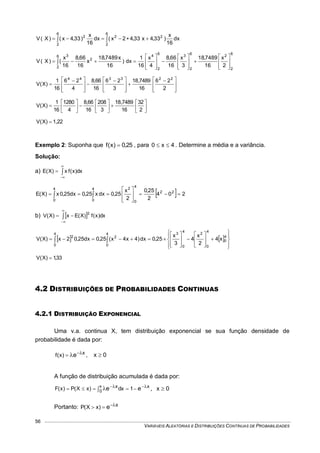 VARIÁVEIS ALEATÓRIAS E DISTRIBUIÇÕES CONTÍNUAS DE PROBABILIDADES
56
 
6
2
22
6
2
2
dx
16
x
)33,4x33,42x(dx
16
x
)33,4x()X(V
6
2
2
6
2
3
6
2
46
2
2
3
2
x
16
7489,18
3
x
16
66,8
4
x
16
1
dx)
16
x7489,18
x
16
66,8
16
x
()X(V


























 







 








 








 

2
26
16
7489,18
3
26
16
66,8
4
26
16
1
)X(V
223344



















2
32
16
7489,18
3
208
16
66,8
4
1280
16
1
)X(V
1,22)X(V 
Exemplo 2: Suponha que 25,0)x(f  , para 4x0  . Determine a média e a variância.
Solução:
a) 


 dx)x(fx)X(E
  204
2
25,0
2
x
25,0dxx25,0dx25,0x)X(E 22
4
0
24
0
4
0









 
b)  


 dx)x(f)X(Ex)X(V
2
   


























 
4
0
4
0
2
4
0
34
0
2
4
0
2
x4
2
x
4
3
x
25,0dx)4x4x(25,0dx25,02x)X(V
33,1)X(V 
4.2 DISTRIBUIÇÕES DE PROBABILIDADES CONTINUAS
4.2.1 DISTRIBUIÇÃO EXPONENCIAL
Uma v.a. continua X, tem distribuição exponencial se sua função densidade de
probabilidade é dada por:
xe)x(f  , 0x 
A função de distribuição acumulada é dada por:
xx ee 1dx)xX(P)x(F x
0
    , 0x 
Portanto: xe)xX(P 
 