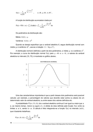 VARIÁVEIS ALEATÓRIAS E DISTRIBUIÇÕES CONTÍNUAS DE PROBABILIDADES
58
2
x
2
1
e
2
1
)x(f









 , 
  R,R,Rx ,
A função de distribuição acumulada é dada por:
  dxe
2
1
)x(d)x(f)xX(P)x(F
2x
2
1
x x 

 


 


Os parâmetros da distribuição são:
Média: )X(E
Variância: 2
)X(V 
Quando se deseja especificar que a variável aleatória X, segue distribuição normal com
média  e variância 2
 , usa-se a notação: )(N~X 2
; .
A distribuição normal é definida a partir de dois parâmetros, a média  e a variância 2
 .
Por exemplo, a curva da distribuição normal )x(f para 40 e 10 , e valores da variável
aleatória no intervalo (10, 70), é mostrada no gráfico abaixo.
Uma das características importantes é que a partir desses dois parâmetros será possível
calcular, por exemplo, a percentagem de valores que deverão estar acima ou abaixo de um
determinado valor da variável aleatória, ou entre esses dois valores definidos etc.
A probabilidade )bXa(P  de a variável aleatória contínua X ser igual ou maior que a
e, ao mesmo tempo, menor ou igual a b , é obtida da área definida pela função )x(f entre os
limites a e b , sendo ab  . O cálculo é feito integrando-se a função )x(f no intervalo )b,a( ,
que é bastante trabalhoso.
 
 




b
a dx
2
1
)bXa(P
2x
2
1
e
 