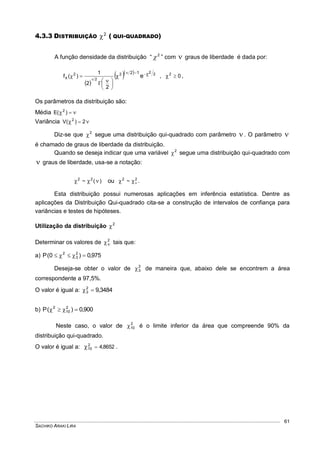 SACHIKO ARAKI LIRA
61
4.3.3 DISTRIBUIÇÃO 2
 ( QUI-QUADRADO)
A função densidade da distribuição “ 2
 ” com  graus de liberdade é dada por:
 
   222
2
2
e
12
x
2
2
1
)(f 










 , 02
 ,
Os parâmetros da distribuição são:
Média  )(E 2
Variância   2)(V 2
Diz-se que 2
 segue uma distribuição qui-quadrado com parâmetro . O parâmetro 
é chamado de graus de liberdade da distribuição.
Quando se deseja indicar que uma variável 2
 segue uma distribuição qui-quadrado com
 graus de liberdade, usa-se a notação:
)(~ 22
 ou 22
~  .
Esta distribuição possui numerosas aplicações em inferência estatística. Dentre as
aplicações da Distribuição Qui-quadrado cita-se a construção de intervalos de confiança para
variâncias e testes de hipóteses.
Utilização da distribuição 2

Determinar os valores de 2
 tais que:
a) 975,0)0(P 2
3
2

Deseja-se obter o valor de 2
3 de maneira que, abaixo dele se encontrem a área
correspondente a 97,5%.
O valor é igual a: 3484,92
3 
b) 900,0)(P 2
10
2

Neste caso, o valor de 2
10 é o limite inferior da área que compreende 90% da
distribuição qui-quadrado.
O valor é igual a: 8652,42
10  .
 