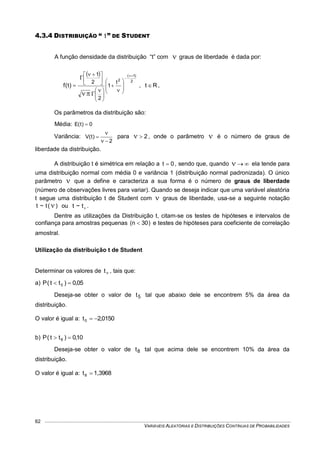 VARIÁVEIS ALEATÓRIAS E DISTRIBUIÇÕES CONTÍNUAS DE PROBABILIDADES
62
4.3.4 DISTRIBUIÇÃO “ t ” DE STUDENT
A função densidade da distribuição “t” com  graus de liberdade é dada por:
 
2
)1(
2
t
1
2
2
1
)t(f






















 






, Rt  ,
Os parâmetros da distribuição são:
Média: 0)t(E 
Variância:
2
)t(V




para 2 , onde o parâmetro  é o número de graus de
liberdade da distribuição.
A distribuição t é simétrica em relação a 0t  , sendo que, quando  ela tende para
uma distribuição normal com média 0 e variância 1 (distribuição normal padronizada). O único
parâmetro  que a define e caracteriza a sua forma é o número de graus de liberdade
(número de observações livres para variar). Quando se deseja indicar que uma variável aleatória
t segue uma distribuição t de Student com  graus de liberdade, usa-se a seguinte notação
)(t~t  ou t~t .
Dentre as utilizações da Distribuição t, citam-se os testes de hipóteses e intervalos de
confiança para amostras pequenas )30n(  e testes de hipóteses para coeficiente de correlação
amostral.
Utilização da distribuição t de Student
Determinar os valores de t , tais que:
a) 05,0)tt(P 5 
Deseja-se obter o valor de 5t tal que abaixo dele se encontrem 5% da área da
distribuição.
O valor é igual a: 0150,2t5 
b) 10,0)tt(P 8 
Deseja-se obter o valor de 8t tal que acima dele se encontrem 10% da área da
distribuição.
O valor é igual a: 1,3968t8 
 