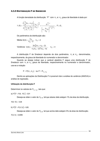 SACHIKO ARAKI LIRA
63
4.3.5 DISTRIBUIÇÃO F DE SNEDECOR
A função densidade da distribuição “F” com 21 e  graus de liberdade é dada por:
 


















































2
21
1
2
11
2
1
21
21
F1
F
22
2
1
)F(f
2
1
2
, 0F  ,
Os parâmetros da distribuição são:
Média:
2
)X(E
2
2




, 22 
Variância:
)4()2(
)2(2
)X(V
2
2
21
21
2
2





, 42 
A distribuição F de Snedecor depende de dois parâmetros, 21 e  , denominados,
respectivamente, de graus de liberdade do numerador e denominador.
Quando se deseja indicar que a variável aleatória F segue uma distribuição F de
Snedecor com 21 e  graus de liberdade, respectivamente no numerador e denominador,
usa-se a notação
),(F~F 21  ou 21,F~F 
Dentre as aplicações da Distribuição F é possível citar a análise de variância (ANOVA) e
análise de regressão.
Utilização da distribuição F
Determinar os valores de 21,F  , tais que:
a)   01,0)10,6(FFP 
Deseja-se obter o valor de 10,6F tal que abaixo dele estejam 1% da área da distribuição.
39,5)10,6(F 
b)   05,0)5,3(FFP 
Deseja-se obter o valor de 5,3F tal que acima dele estejam 5% da área da distribuição.
5,4095)5,3(F 
 