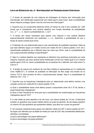 VARIÁVEIS ALEATÓRIAS E DISTRIBUIÇÕES CONTÍNUAS DE PROBABILIDADES
64
LISTA DE EXERCÍCIOS NO. 4 – DISTRIBUIÇÕES DE PROBABILIDADES CONTÍNUAS
1. O tempo de operação de uma máquina de embalagem de frascos sem interrupção para
manutenção, tem distribuição exponencial com média igual a duas horas. Qual a probabilidade
dessa máquina conseguir operar mais de uma hora sem interrupção?
2. Suponha que um componente eletrônico tenha um tempo de vida X (em unidades de 1.000
horas) que é considerado uma variável aleatória com função densidade de probabilidade
0x,)x(f x
e  
. Qual é a probabilidade de 9,0x  ?
3. O tempo (em horas) necessário para reparar uma máquina é uma variável aleatória
exponencialmente distribuída com parâmetro 2/1 . Determine a probabilidade de que o
tempo de reparo exceda duas horas.
4. O diâmetro de uma determinada peça é uma característica da qualidade importante. Sabe-se
que esse diâmetro segue um modelo normal com média 40 mm e desvio padrão 2 mm. Se a
especificação estabelece que o diâmetro deve ser maior que 35mm, qual é a probabilidade de
que a peça produzida satisfaça a especificação?
5. Seja X a variável aleatória que representa os diâmetros dos parafusos produzidos por certa
máquina. Supondo que essa variável tenha distribuição normal com média igual 2 cm e desvio
padrão igual a 0,04 cm. Qual a probabilidade de um parafuso ter o diâmetro com valor entre 2 e
2,05 cm ?
6. A tensão de ruptura (em newtons) de uma fibra sintética é representada por X e distribuída
como )12,800(N 2
. O controle de qualidade na fabricação da fibra exige uma tensão de no
mínimo 772 N. Uma amostra da fibra é randomicamente testada. Qual é a probabilidade de
obtermos )772X(P  ?
7. Suponha que as frequências indesejáveis para um determinado sinal elétrico tenham uma
variação normal com média 60 Hz e desvio padrão 15 Hz.
a) Qual a probabilidade desse sinal elétrico possuir componentes entre 40 e 70 Hz devido a
essas frequências indesejáveis?
b) Qual a maior frequência do sinal para que a probabilidade de contaminação por frequências
indesejáveis seja de 10%?
8. A vida média de certo aparelho é de oito anos, com desvio padrão de 1,8 ano. O fabricante
substitui os aparelhos que acusam defeito dentro do prazo de garantia. Se ele deseja substituir
no máximo 5% dos aparelhos que apresentem defeito, qual deve ser o prazo de garantia?
9. Um processo industrial produz peças com diâmetro médio de 2,00” e desvio padrão de 0,01”.
As peças com diâmetro que se afaste da média por mais de 0,03” são consideradas defeituosas.
Admitida a normalidade:
a) qual a percentagem das peças defeituosas?
b) qual a percentagem de peças perfeitas?
 