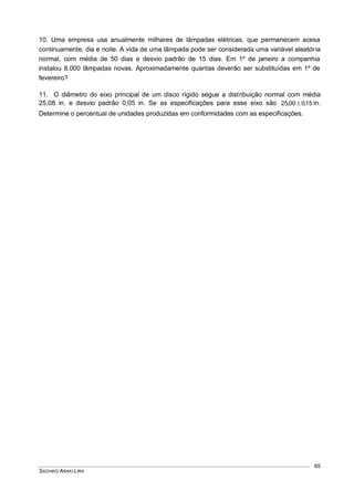 SACHIKO ARAKI LIRA
65
10. Uma empresa usa anualmente milhares de lâmpadas elétricas, que permanecem acesa
continuamente, dia e noite. A vida de uma lâmpada pode ser considerada uma variável aleatória
normal, com média de 50 dias e desvio padrão de 15 dias. Em 1º de janeiro a companhia
instalou 8.000 lâmpadas novas. Aproximadamente quantas deverão ser substituídas em 1º de
fevereiro?
11. O diâmetro do eixo principal de um disco rígido segue a distribuição normal com média
25,08 in. e desvio padrão 0,05 in. Se as especificações para esse eixo são 15,000,25  in.
Determine o percentual de unidades produzidas em conformidades com as especificações.
 