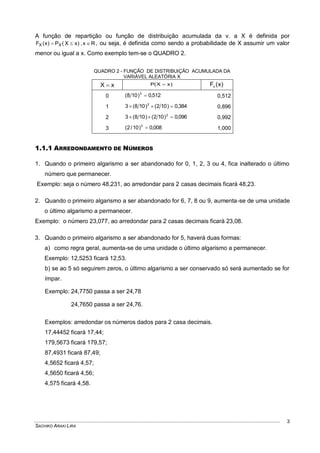 SACHIKO ARAKI LIRA
3
A função de repartição ou função de distribuição acumulada da v. a X é definida por
Rx,)xX(P)x(F XX  , ou seja, é definida como sendo a probabilidade de X assumir um valor
menor ou igual a x. Como exemplo tem-se o QUADRO 2.
QUADRO 2 - FUNÇÃO DE DISTRIBUIÇÃO ACUMULADA DA
VARIÁVEL ALEATÓRIA X
xX  )xX(P  )x(FX
0 512,0)108( 3
 0,512
1 384,0)102()108(3 2
 0,896
2 096,0)102()108(3 2
 0,992
3 008,0)10/2( 3
 1,000
1.1.1 ARREDONDAMENTO DE NÚMEROS
1. Quando o primeiro algarismo a ser abandonado for 0, 1, 2, 3 ou 4, fica inalterado o último
número que permanecer.
Exemplo: seja o número 48,231, ao arredondar para 2 casas decimais ficará 48,23.
2. Quando o primeiro algarismo a ser abandonado for 6, 7, 8 ou 9, aumenta-se de uma unidade
o último algarismo a permanecer.
Exemplo: o número 23,077, ao arredondar para 2 casas decimais ficará 23,08.
3. Quando o primeiro algarismo a ser abandonado for 5, haverá duas formas:
a) como regra geral, aumenta-se de uma unidade o último algarismo a permanecer.
Exemplo: 12,5253 ficará 12,53.
b) se ao 5 só seguirem zeros, o último algarismo a ser conservado só será aumentado se for
ímpar.
Exemplo: 24,7750 passa a ser 24,78
24,7650 passa a ser 24,76.
Exemplos: arredondar os números dados para 2 casa decimais.
17,44452 ficará 17,44;
179,5673 ficará 179,57;
87,4931 ficará 87,49;
4,5652 ficará 4,57;
4,5650 ficará 4,56;
4,575 ficará 4,58.
 