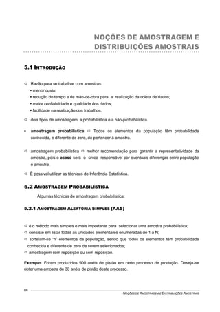 NOÇÕES DE AMOSTRAGEM E DISTRIBUIÇÕES AMOSTRAIS
66
NOÇÕES DE AMOSTRAGEM E
DISTRIBUIÇÕES AMOSTRAIS
5.1 INTRODUÇÃO
 Razão para se trabalhar com amostras:
 menor custo;
 redução do tempo e de mão-de-obra para a realização da coleta de dados;
 maior confiabilidade e qualidade dos dados;
 facilidade na realização dos trabalhos.
 dois tipos de amostragem: a probabilística e a não-probabilística.
 amostragem probabilística  Todos os elementos da população têm probabilidade
conhecida, e diferente de zero, de pertencer à amostra.
 amostragem probabilística  melhor recomendação para garantir a representatividade da
amostra, pois o acaso será o único responsável por eventuais diferenças entre população
e amostra.
 É possivel utilizar as técnicas de Inferência Estatística.
5.2 AMOSTRAGEM PROBABILÍSTICA
Algumas técnicas de amostragem probabilística:
5.2.1 AMOSTRAGEM ALEATÓRIA SIMPLES (AAS)
 é o método mais simples e mais importante para selecionar uma amostra probabilística;
 consiste em listar todas as unidades elementares enumeradas de 1 a N;
 sorteiam-se “n” elementos da população, sendo que todos os elementos têm probabilidade
conhecida e diferente de zero de serem selecionados;
 amostragem com reposição ou sem reposição.
Exemplo: Foram produzidos 500 anéis de pistão em certo processo de produção. Deseja-se
obter uma amostra de 30 anéis de pistão deste processo.
 
