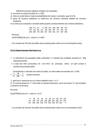 SACHIKO ARAKI LIRA
67
Utilizando processo aleatório simples com reposição:
1) enumerar os anéis de pistão de 1 a 500;
2) todos os anéis terão a mesma probabilidade de compor a amostra, igual a 0,2%;
3) gerar 30 números aleatórios ou selecionar 30 números utilizando tabelas de números
aleatórios;
4) os anéis que comporão a amostra serão aqueles correspondentes aos números aleatórios;
290 271 211 4 456 451 389 487 397 410
473 143 381 217 128 465 457 174 160 157
206 369 155 285 421 239 454 341 424 289
No excel:
ALEATÓRIO()*(b-a)+a onde a=1; b=500
5) a amostra de 30 anéis de pistão será composta pelos anéis com as numerações acima.
5.2.2 AMOSTRAGEM SISTEMÁTICA
 os elementos da população estão ordenados e a retirada das unidades amostrais é feita
sistematicamente;
 a cada dez itens produzidos, em uma linha de produção, retirar um para compor a
amostra da produção diária.
Considerando o exemplo dos anéis de pistão: os anéis estão enumerados de 1 a 500.
17
1
500
30
N
n
f  (fração amostral)
1) gera-se ou seleciona-se um número aleatório entre 1 e 17;
2) O número gerado foi 11. Para obter os demais elementos, soma-se sempre 17, até completar
o tamanho da amostra.
No excel:
ALEATÓRIO()*(b-a)+a onde a=1; b=17
11 28 45 62 79 96 113 130 147 164
181 198 215 232 249 266 283 300 317 334
351 368 385 402 419 436 453 470 487 4
3) a amostra de 30 anéis de pistão será composta pelos anéis com as numerações acima.
 