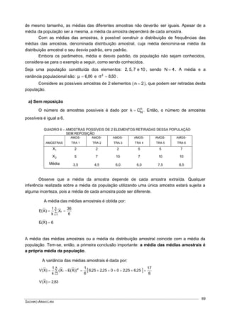 SACHIKO ARAKI LIRA
69
de mesmo tamanho, as médias das diferentes amostras não deverão ser iguais. Apesar de a
média da população ser a mesma, a média da amostra dependerá de cada amostra.
Com as médias das amostras, é possível construir a distribuição de frequências das
médias das amostras, denominada distribuição amostral, cuja média denomina-se média da
distribuição amostral e seu desvio padrão, erro padrão.
Embora os parâmetros, média e desvio padrão, da população não sejam conhecidos,
considera-se para o exemplo a seguir, como sendo conhecidos.
Seja uma população constituída dos elementos: 10e7,5,2 , sendo 4N  . A média e a
variância populacional são: 00,6 e 50,82
 .
Considere as possíveis amostras de 2 elementos ( 2n  ), que podem ser retiradas desta
população.
a) Sem reposição
O número de amostras possíveis é dado por n
NCk  . Então, o número de amostras
possíveis é igual a 6.
QUADRO 6 – AMOSTRAS POSSÍVEIS DE 2 ELEMENTOS RETIRADAS DESSA POPULAÇÃO
SEM REPOSIÇÃO
AMOSTRAS
AMOS-
TRA 1
AMOS-
TRA 2
AMOS-
TRA 3
AMOS-
TRA 4
AMOS-
TRA 5
AMOS-
TRA 6
1X 2 2 2 5 5 7
2X 5 7 10 7 10 10
Média 3,5 4,5 6,0 6,0 7,5 8,5
Observe que a média da amostra depende de cada amostra extraída. Qualquer
inferência realizada sobre a média da população utilizando uma única amostra estará sujeita a
alguma incerteza, pois a média de cada amostra pode ser diferente.
A média das médias amostrais é obtida por:
6
36
X
k
1
)X(E
k
1i
i  

6)X(E 
A média das médias amostrais ou a média da distribuição amostral coincide com a média da
população. Tem-se, então, a primeira conclusão importante: a média das médias amostrais é
a própria média da população.
A variância das médias amostrais é dada por:
 
6
17
25,625,20025,225,6
6
1
))X(EX(
k
1
)X(V
k
1i
2
i  

83,2)X(V 
 