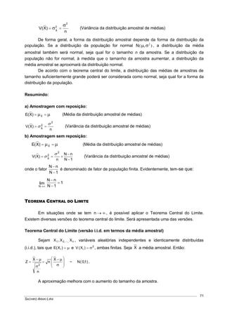 SACHIKO ARAKI LIRA
71
n
)X(V
2
2
X

  (Variância da distribuição amostral de médias)
De forma geral, a forma da distribuição amostral depende da forma da distribuição da
população. Se a distribuição da população for normal ),( 2
N , a distribuição da média
amostral também será normal, seja qual for o tamanho n da amostra. Se a distribuição da
população não for normal, à medida que o tamanho da amostra aumentar, a distribuição da
média amostral se aproximará da distribuição normal.
De acordo com o teorema central do limite, a distribuição das médias de amostras de
tamanho suficientemente grande poderá ser considerada como normal, seja qual for a forma da
distribuição da população.
Resumindo:
a) Amostragem com reposição:
  X)X(E (Média da distribuição amostral de médias)
n
)X(V
2
2
X

  (Variância da distribuição amostral de médias)
b) Amostragem sem reposição:
  X)X(E (Média da distribuição amostral de médias)
1N
nN
n
)X(V
2
2
X




 (Variância da distribuição amostral de médias)
onde o fator
1N
nN


é denominado de fator de população finita. Evidentemente, tem-se que:
1
1N
nN
lim
N




TEOREMA CENTRAL DO LIMITE
Em situações onde se tem n , é possível aplicar o Teorema Central do Limite.
Existem diversas versões do teorema central do limite. Será apresentada uma das versões.
Teorema Central do Limite (versão i.i.d. em termos da média amostral)
Sejam n21 XX,X ,, , variáveis aleatórias independentes e identicamente distribuídas
(i.i.d.), tais que )X(E i e 2
i )X(V  , ambas finitas. Seja X a média amostral. Então:
)1,0(N~
X
n
n
X
Z
2 






 







.
A aproximação melhora com o aumento do tamanho da amostra.
 