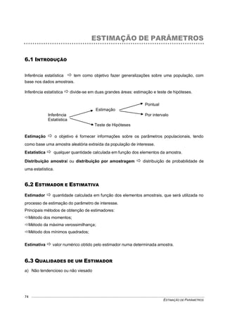 ESTIMAÇÃO DE PARÂMETROS
74
ESTIMAÇÃO DE PARÂMETROS
6.1 INTRODUÇÃO
Inferência estatística  tem como objetivo fazer generalizações sobre uma população, com
base nos dados amostrais.
Inferência estatística  divide-se em duas grandes áreas: estimação e teste de hipóteses.
Pontual
Estimação
Inferência Por intervalo
Estatística
Teste de Hipóteses
Estimação  o objetivo é fornecer informações sobre os parâmetros populacionais, tendo
como base uma amostra aleatória extraída da população de interesse.
Estatística  qualquer quantidade calculada em função dos elementos da amostra.
Distribuição amostral ou distribuição por amostragem  distribuição de probabilidade de
uma estatística.
6.2 ESTIMADOR E ESTIMATIVA
Estimador  quantidade calculada em função dos elementos amostrais, que será utilizada no
processo de estimação do parâmetro de interesse.
Principais métodos de obtenção de estimadores:
Método dos momentos;
Método da máxima verossimilhança;
Método dos mínimos quadrados;
Estimativa  valor numérico obtido pelo estimador numa determinada amostra.
6.3 QUALIDADES DE UM ESTIMADOR
a) Não tendencioso ou não viesado
 