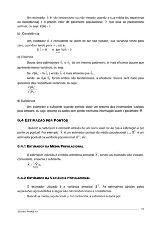 SACHIKO ARAKI LIRA
75
Um estimador ˆ é não tendencioso ou não viesado quando a sua média (ou esperança
ou expectância) é o próprio valor do parâmetro populacional  que está se pretendendo
estimar, ou seja:  )(E ˆ
b) Consistência
Um estimador ˆ é consistente se (além de ser não viesado) sua variância tende para
zero, quando n tende para  , isto é:
 )(E ˆ e 0)(V ˆlim
n


c) Eficiência
Dados dois estimadores 1
ˆ e 2
ˆ de um mesmo parâmetro, é mais eficiente aquele que
apresenta menor variância, ou seja:
Se )(V)(V 21
ˆˆ   então 1
ˆ é mais eficiente que 2
ˆ .
Ainda, se 1
ˆ e 2
ˆ forem ambos não tendenciosos, a eficiência relativa será dado pelo
quociente das respectivas variâncias, ou seja:
)(V
)(V
2
1
ˆ
ˆ


.
d) Suficiência
Um estimador é suficiente quando permite obter um resumo das informações trazidas
pela amostra, ou seja, resume os dados sem perder nenhuma informação sobre o parâmetro  .
6.4 ESTIMAÇÃO POR PONTOS
Quando o parâmetro é estimado através de um único valor diz-se que a estimação é por
ponto ou pontual. Por exemplo: X é um estimador pontual da média populacional ; 2
S é um
estimador pontual da variância populacional 2
 ; etc.
6.4.1 ESTIMADOR DA MÉDIA POPULACIONAL
O estimador utilizado é a média aritmética amostral X , sendo um estimador não viesado,
consistente, eficiente e suficiente.



n
1i
ix
n
1
X
6.4.2 ESTIMADOR DA VARIÂNCIA POPULACIONAL
O estimador utilizado é a variância amostral 2
S . As estimativas obtidas pelas
expressões apresentadas a seguir são não tendenciosos e consistentes.
Quando a média populacional  for conhecida, a estimativa é dada por:
 
