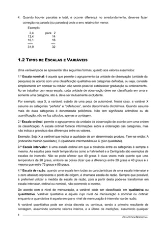 ESTATÍSTICA DESCRITIVA
4
4. Quando houver parcelas e total, e ocorrer diferença no arredondamento, deve-se fazer
correção na parcela (ou parcelas) onde o erro relativo for menor.
Exemplo:
2,4 para 2
13,4 14
16,1 16
----- ----
31,9 32
1.2 TIPOS DE ESCALAS E VARIÁVEIS
Uma variável pode se apresentar das seguintes formas, quanto aos valores assumidos:
1.o
Escala nominal: é aquela que permite o agrupamento da unidade de observação (unidade da
pesquisa) de acordo com uma classificação qualitativa em categorias definidas, ou seja, consiste
simplesmente em nomear ou rotular, não sendo possível estabelecer graduação ou ordenamento.
Ao se trabalhar com essa escala, cada unidade de observação deve ser classificada em uma e
somente uma categoria, isto é, deve ser mutuamente excludente.
Por exemplo, seja X, a variável, estado de uma peça de automóvel. Neste caso, a variável X
assume as categorias “perfeita” e “defeituosa”, sendo denominada dicotômica. Quando assume
mais de duas categorias é denominada politômica. Não tem significado aritmético ou de
quantificação, não se faz cálculos, apenas a contagem.
2.o
Escala ordinal: permite o agrupamento da unidade de observação de acordo com uma ordem
de classificação. A escala ordinal fornece informações sobre a ordenação das categorias, mas
não indica a grandeza das diferenças entre os valores.
Exemplo: Seja X a variável que indica a qualidade de um determinado produto. Tem-se então: A
(indicando melhor qualidade), B (qualidade intermediária) e C (pior qualidade).
3.º Escala intervalar: é uma escala ordinal em que a distância entre as categorias é sempre a
mesma. As escalas para medir temperaturas como a Fahrenheit e a Centígrada são exemplos de
escalas de intervalo. Não se pode afirmar que 40 graus é duas vezes mais quente que uma
temperatura de 20 graus, embora se possa dizer que a diferença entre 20 graus e 40 graus é a
mesma que entre 75 graus e 95 graus.
4.º Escala de razão: quando uma escala tem todas as características de uma escala intervalar e
o zero absoluto representa o ponto de origem, é chamada escala de razão. Sempre que possível,
é preferível utilizar a medida de escala de razão, pois a partir desta pode-se transformar em
escala intervalar, ordinal ou nominal, não ocorrendo o inverso.
De acordo com o nível de mensuração, a variável pode ser classificada em qualitativa ou
quantitativa. Variável qualitativa é aquela cujo nível de mensuração é nominal ou ordinal,
enquanto a quantitativa é aquela em que o nível de mensuração é intervalar ou de razão.
A variável quantitativa pode ser ainda discreta ou contínua, sendo a primeira resultante de
contagem, assumindo somente valores inteiros, e a última de medições, assumindo qualquer
 
