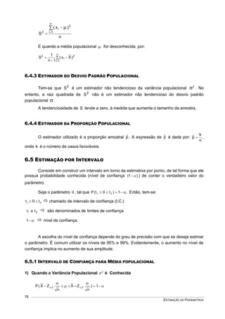 ESTIMAÇÃO DE PARÂMETROS
76
n
)x(
S
n
1i
2
i
2
 



E quando a média populacional  for desconhecida, por:





n
1i
2
i
2
)Xx(
1n
1
S
6.4.3 ESTIMADOR DO DESVIO PADRÃO POPULACIONAL
Tem-se que 2
S é um estimador não tendencioso da variância populacional 2
 . No
entanto, a raiz quadrada de 2
S não é um estimador não tendencioso do desvio padrão
populacional .
A tendenciosidade de S tende a zero, à medida que aumenta o tamanho da amostra.
6.4.4 ESTIMADOR DA PROPORÇÃO POPULACIONAL
O estimador utilizado é a proporção amostral pˆ . A expressão de pˆ é dada por:
n
k
pˆ  ,
onde k é o número de casos favoráveis.
6.5 ESTIMAÇÃO POR INTERVALO
Consiste em construir um intervalo em torno da estimativa por ponto, de tal forma que ele
possua probabilidade conhecida (nível de confiança )1(  ) de conter o verdadeiro valor do
parâmetro.
Seja o parâmetro  , tal que   1)tt(P 21 . Então, tem-se:
21 tt    chamado de intervalo de confiança (I.C.)
21 tet  são denominados de limites de confiança
1  nível de confiança.
A escolha do nível de confiança depende do grau de precisão com que se deseja estimar
o parâmetro. É comum utilizar os níveis de 95% e 99%. Evidentemente, o aumento no nível de
confiança implica no aumento de sua amplitude.
6.5.1 INTERVALO DE CONFIANÇA PARA MÉDIA POPULACIONAL
1) Quando a Variância Populacional 2
 é Conhecida




 1)
n
ZX
n
ZX(P 22
 