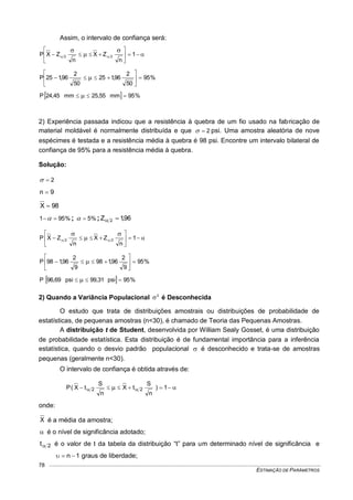 ESTIMAÇÃO DE PARÂMETROS
78
Assim, o intervalo de confiança será:










 1
n
ZX
n
ZXP 22
%95
50
2
96,125
50
2
96,125P 





 
  %95mm25,55mm24,45P  
2) Experiência passada indicou que a resistência à quebra de um fio usado na fabricação de
material moldável é normalmente distribuída e que 2 psi. Uma amostra aleatória de nove
espécimes é testada e a resistência média à quebra é 98 psi. Encontre um intervalo bilateral de
confiança de 95% para a resistência média à quebra.
Solução:
2
9n 
98X 
%951  ; %5 ; 96,1Z 2 










 1
n
ZX
n
ZXP 22
%95
9
2
96,198
9
2
96,198P 





 
  %95sip99,31sip96,69P  
2) Quando a Variância Populacional 2
 é Desconhecida
O estudo que trata de distribuições amostrais ou distribuições de probabilidade de
estatísticas, de pequenas amostras (n<30), é chamado de Teoria das Pequenas Amostras.
A distribuição t de Student, desenvolvida por William Sealy Gosset, é uma distribuição
de probabilidade estatística. Esta distribuição é de fundamental importância para a inferência
estatística, quando o desvio padrão populacional  é desconhecido e trata-se de amostras
pequenas (geralmente n<30).
O intervalo de confiança é obtida através de:
   1)
n
S
tX
n
S
tX(P 22
onde:
X é a média da amostra;
 é o nível de significância adotado;
2t é o valor de t da tabela da distribuição “t” para um determinado nível de significância e
1n  graus de liberdade;
 