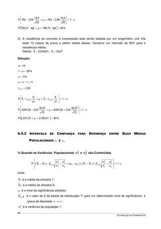 ESTIMAÇÃO DE PARÂMETROS
80






  1
20
4,14
09,2762
20
4,14
09,2762P
  %95kgf768,73kgf755,27P  
2) A resistência do concreto à compressão está sendo testada por um engenheiro civil. Ele
testa 12 corpos de prova e obtém dados abaixo. Construir um intervalo de 95% para a
resistência média.
Dados: 92,2259X  ; 57,35S 
Solução:
12n 
%951 
%5
111n 
20,2t 2 






   1
n
S
tX
n
S
tXP 22






  1
12
57,35
20,292,2259
12
57,35
20,292,2259P
  %952.282,512.237,33P  
6.5.2 INTERVALO DE CONFIANÇA PARA DIFERENÇA ENTRE DUAS MÉDIAS
POPULACIONAIS 1 E 2
1) Quando as Variâncias Populacionais 2
1 e 2
2 são Conhecidas













 1
nn
Z)XX()(
nn
Z)XX(P
2
2
2
1
2
1
22121
2
2
2
1
2
1
221
onde:
1X é a média da amostra 1;
2X é a média da amostra 2;
 é o nível de significância adotado;
2Z é o valor de Z da tabela da distribuição “t” para um determinado nível de significância e
graus de liberdade  ;
2
1 é a variância da população 1;
 