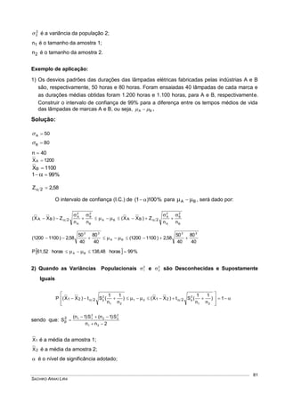 SACHIKO ARAKI LIRA
81
2
2 é a variância da população 2;
1n é o tamanho da amostra 1;
2n é o tamanho da amostra 2.
Exemplo de aplicação:
1) Os desvios padrões das durações das lâmpadas elétricas fabricadas pelas indústrias A e B
são, respectivamente, 50 horas e 80 horas. Foram ensaiadas 40 lâmpadas de cada marca e
as durações médias obtidas foram 1.200 horas e 1.100 horas, para A e B, respectivamente.
Construir o intervalo de confiança de 99% para a diferença entre os tempos médios de vida
das lâmpadas de marcas A e B, ou seja, BA   .
Solução:
50A 
80B 
40n 
1200XA 
1100XB 
%991  
58,2Z 2 
O intervalo de confiança (I.C.) de %100)1(  para BA   , será dado por:
B
2
B
A
2
A
BA
B
2
B
A
2
A
nn
Z)XX(
nn
Z)XX( 2BA2BA



 
40
80
40
50
58,2)11001200(
40
80
40
50
58,2)11001200(
22
BA
22
 
  %99horas138,48horas61,52P BA  
2) Quando as Variâncias Populacionais 2
1 e 2
2 são Desconhecidas e Supostamente
Iguais









   1)
n
1
n
1
(St)XX()
n
1
n
1
(St)XX(P
21
2
p21
21
2
p 221221
sendo que:
2nn
S)1n(S)1n(
S
21
2
22
2
112
p



1X é a média da amostra 1;
2X é a média da amostra 2;
 é o nível de significância adotado;
 