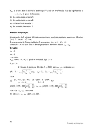 ESTIMAÇÃO DE PARÂMETROS
82
2t é o valor de t da tabela da distribuição “t” para um determinado nível de significância e
2nn 21  graus de liberdade;
2
1S é a variância da amostra 1;
2
2S é a variância da amostra 2;
1n é o tamanho da amostra 1;
2n é o tamanho da amostra 2.
Exemplo de aplicação:
Uma amostra de 5 tubos da fábrica A, apresentou os seguintes resultados quanto aos diâmetros
(mm): 40,45XA  ; 30,1S2
A 
E, uma amostra de 6 tubos da fábrica B, apresentou: 17,44XB  ; 37,1S2
B  .
Construir o I. C. de 95% para as diferenças entre os diâmetros médios BA   .
Solução:
5nA 
6nB 
%951 
2t , com 2nn 21  graus de liberdade, logo 9
26,2t 2 
O intervalo de confiança (I.C.) de %100)1(  para 21   , será dado por:
)
n
1
n
1
(St)XX()
n
1
n
1
(St)XX(
BA
2
pBA
BA
2
pBA 2BA2   
onde:
1,34
265
)37,1)(16()30,1)(15(
2nn
S)1n(S)1n(
S
BA
2
BB
2
AA2
p 


















 
6
1
5
1
34,126,2)17,4440,45(
6
1
5
1
34,126,2)17,4440,45( BA
1,5823,11,5823,1 BA  
  %95mm2,81mm0,35-P BA  
 