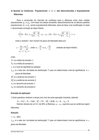 SACHIKO ARAKI LIRA
83
3) Quando as Variâncias Populacionais 2
1 e 2
2 são Desconhecidas e Supostamente
Diferentes
Para a construção do intervalo de confiança para a diferença entre duas médias
populacionais 1 e 2 , com base nos dados amostrais, desconhecendo-se os desvios padrões
populacionais 1 e 2 sendo supostamente diferentes, deve-se fazer uma modificação no teste
t, denominada correção de Aspin-Welch.









   1
n
S
n
S
t)XX(
n
S
n
S
t)XX(P
2
2
2
1
2
1
21
2
2
2
1
2
1
221221
onde a variável t tem número de graus de liberdade dado por:
 
1n
w
1n
w
ww
2
2
2
1
2
1
2
21




 , onde
1
2
1
1
n
S
w  e
2
2
2
2
n
S
w  (método de Aspin-Welch)
onde:
1X é a média da amostra 1;
2X é a média da amostra 2;
 é o nível de significância adotado;
2t é o valor de t da tabela da distribuição “t” para um determinado nível de significância e 
graus de liberdade;
2
1S é a variância da amostra 1;
2
2S é a variância da amostra 2;
1n é o tamanho da amostra 1;
2n é o tamanho da amostra 2.
Exemplo de aplicação:
1) Dois operários mediram o tempo (em min) de certa operação industrial, obtendo:
17,12X1  ; 60,15X2  ; 77,7S2
1  ; 30,16S2
2  ; 6n1  ; 5n2 
Estimar através de um I.C. de 95% a diferença 21   , supondo que as variâncias sejam
diferentes.
Solução:
%951  
2t é o valor de t da tabela da distribuição “t” para um determinado nível de significância e 
graus de liberdade.
 