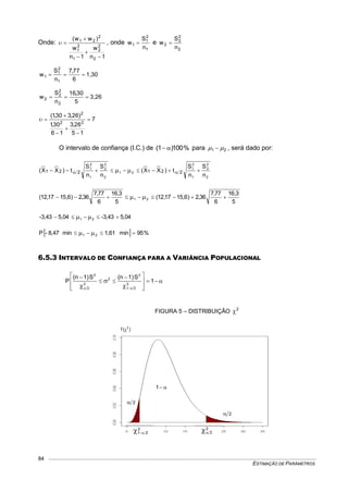 ESTIMAÇÃO DE PARÂMETROS
84
Onde:
1n
w
1n
w
)ww(
2
2
2
1
2
1
2
21




 , onde
1
2
1
1
n
S
w  e
2
2
2
2
n
S
w 
1,30
6
77,7
n
S
w
1
2
1
1 
3,26
5
30,16
n
S
w
2
2
2
2 
7
15
26,3
16
30,1
)26,330,1(
22
2






O intervalo de confiança (I.C.) de %100)1(  para 21   , será dado por:
2
2
2
1
2
1
21
2
2
2
1
2
1
n
S
n
S
t)XX(
n
S
n
S
t)XX( 221221   
5
3,16
6
77,7
36,2)6,1517,12(
5
3,16
6
77,7
36,2)6,1517,12( 21  
5,04-3,435,04-3,43 21  
  %95min1,61min8,47-P 21  
6.5.3 INTERVALO DE CONFIANÇA PARA A VARIÂNCIA POPULACIONAL








 


 


1
S)1n(S)1n(
P 2
21
2
2
2
2
2
FIGURA 5 – DISTRIBUIÇÃO 2

1
2
2
2
21  2
2
)(f 2

 